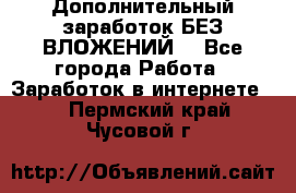 Дополнительный заработок БЕЗ ВЛОЖЕНИЙ! - Все города Работа » Заработок в интернете   . Пермский край,Чусовой г.